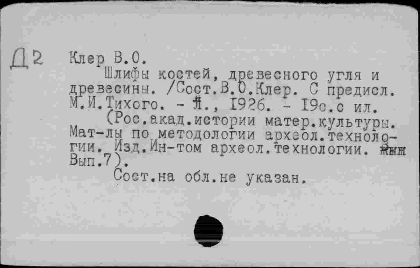 ﻿Я*
Клер В.О.
Шлифы костей, древесного угля и древесины. /Срдт.В.О.Клер. Ô предисл. М.И.Тихого. - Я., 1926. - 19с.с ил.
(Рос.акад.истории матер.культупы. Мат-лы по методологии археол.технологии. Изд.Ин-том археол.технологии. $кн Вып.7).
Сост.на обл.не указан.